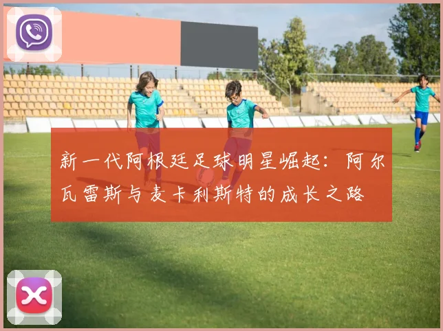 新一代阿根廷足球明星崛起：阿尔瓦雷斯与麦卡利斯特的成长之路