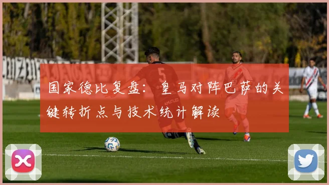 国家德比复盘：皇马对阵巴萨的关键转折点与技术统计解读