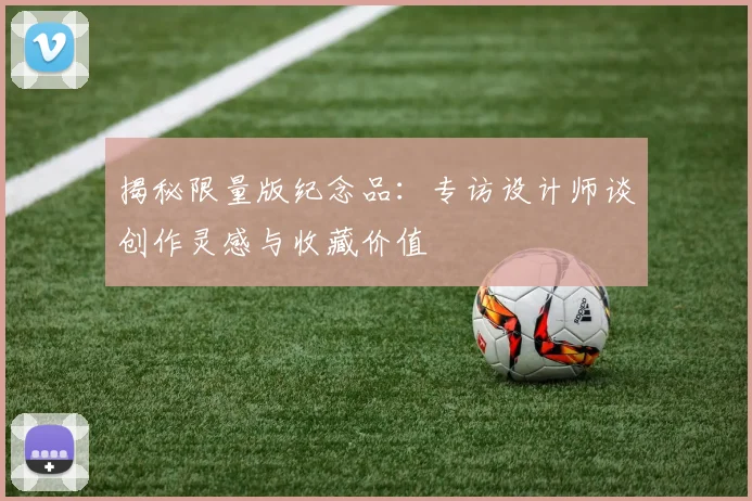 揭秘限量版纪念品：专访设计师谈创作灵感与收藏价值