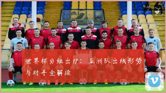 世界杯分组出炉：亚洲队出线形势与对手全解读