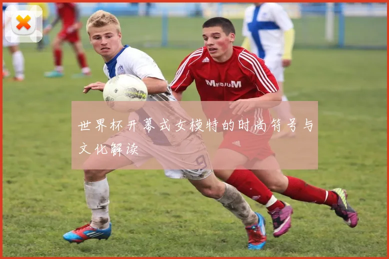 世界杯开幕式女模特的时尚符号与文化解读