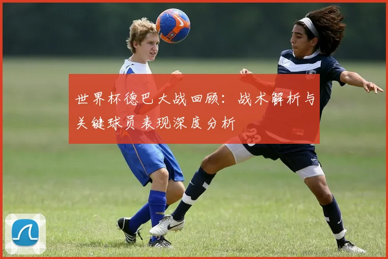 世界杯德巴大战回顾：战术解析与关键球员表现深度分析