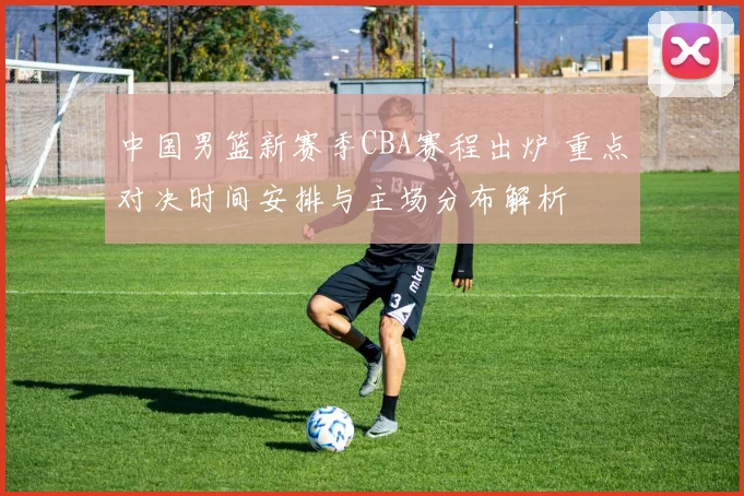 中国男篮新赛季CBA赛程出炉 重点对决时间安排与主场分布解析