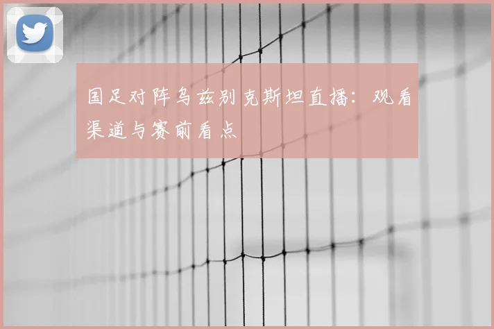国足对阵乌兹别克斯坦直播：观看渠道与赛前看点