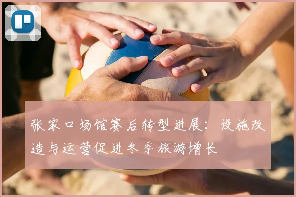 张家口场馆赛后转型进展：设施改造与运营促进冬季旅游增长