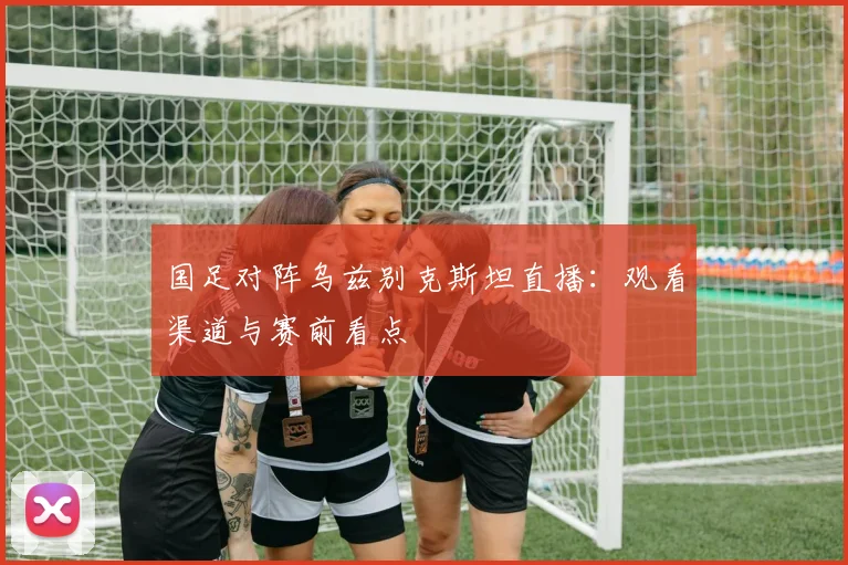 国足对阵乌兹别克斯坦直播:观看渠道与赛前看点