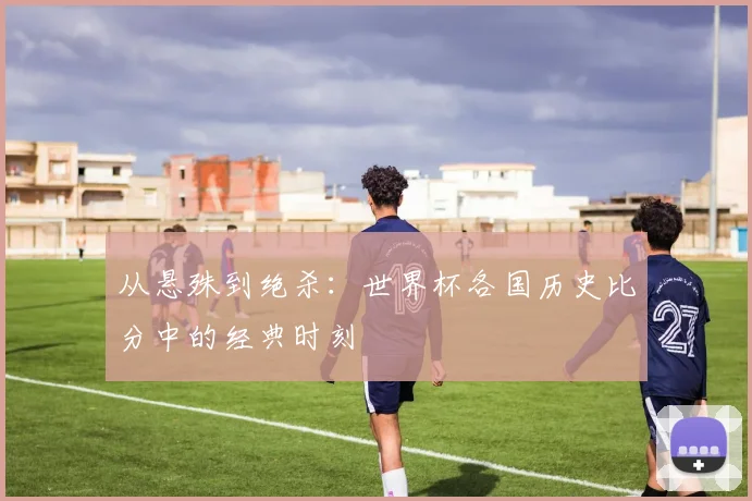 从悬殊到绝杀:世界杯各国历史比分中的经典时刻