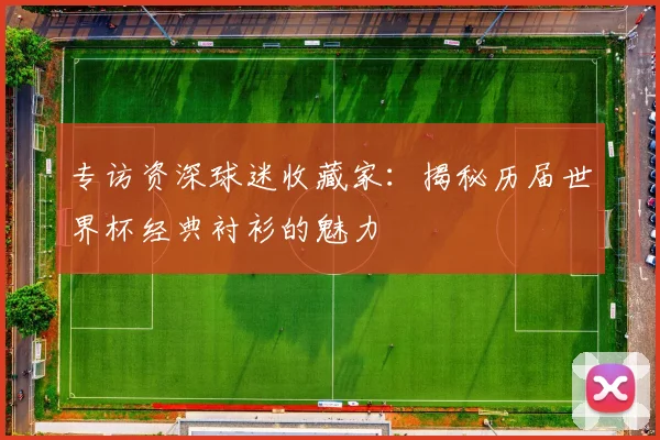 专访资深球迷收藏家:揭秘历届世界杯经典衬衫的魅力