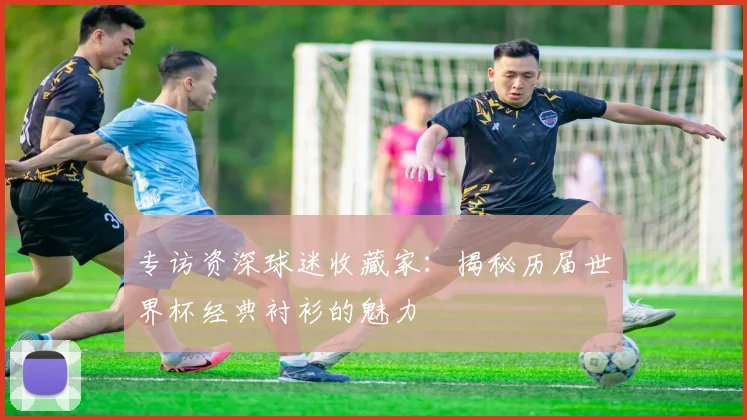 专访资深球迷收藏家:揭秘历届世界杯经典衬衫的魅力