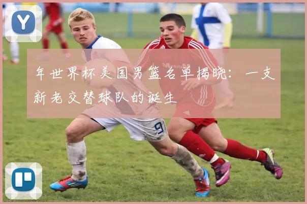 年世界杯美国男篮名单揭晓:一支新老交替球队的诞生