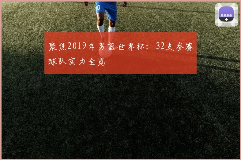 聚焦2019年男篮世界杯：32支参赛球队实力全览