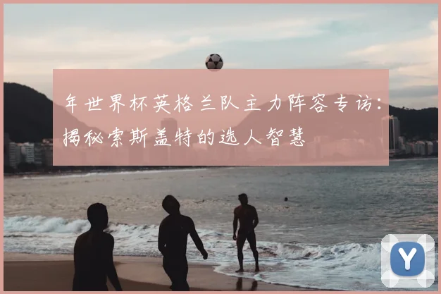 年世界杯英格兰队主力阵容专访:揭秘索斯盖特的选人智慧