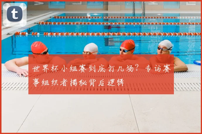 世界杯小组赛到底打几场?专访赛事组织者揭秘背后逻辑