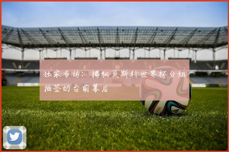 独家专访:揭秘莫斯科世界杯分组抽签的台前幕后
