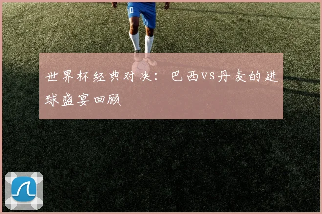 世界杯经典对决:巴西vs丹麦的进球盛宴回顾