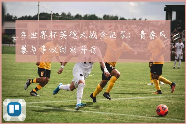 年世界杯英德大战全记录:青春风暴与争议时刻并存