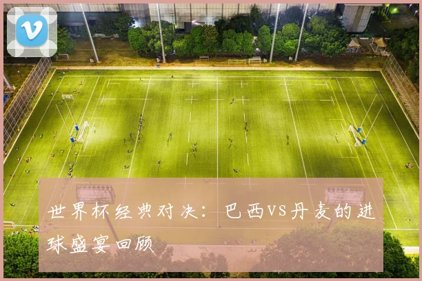 世界杯经典对决：巴西vs丹麦的进球盛宴回顾