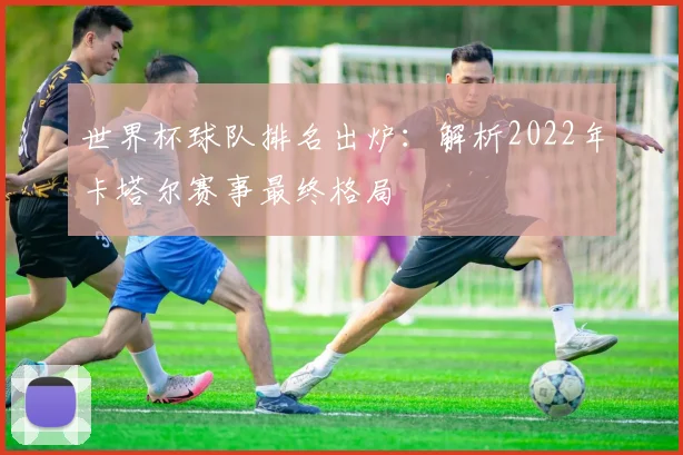 世界杯球队排名出炉:解析2022年卡塔尔赛事最终格局
